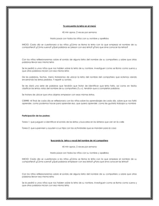 Yo encuentro la letra en el menú
45 min aprox. 2 veces por semana
Hasta pasar con todos los niños con su nombre y apellidos
INICIO: Cada día se cuestionara a los niños ¿Cómo se llama la letra con la que empieza el nombre de su
compañero? ¿Cómo suena? ¿Qué palabras es´piezan con esa letra? ¿Para que sirve conocer las letras?
Con los niños reflexionaremos sobre el sonido de alguna letra del nombre de su compañero y sobre que otras
palabras llevan esa misma letra
Se le pedirá a unos niños que nos hablen sobre la letra de su nombre, investiguen como se llama como suena y
que otras palabras inician con esa misma letra
De las palabras, fechas, menú trataremos de ubicar la letra del nombre del compañero que estemos viendo
encerrando las letras pedidas. Y repetir su sonido.
Se les dará una serie de palabras que tendrán que tratar de identificar que letra falta, así como en textos
clasificar las letras vistas del nombre de su compañero (f y v), tendrán que a completar palabras
Se tratara de ubicar que otros objetos empiezan con esas mismas letras.
CIERRE: Al final de cada día se reflexionara con los niños sobre los aprendizajes de cada día, sobre que nos faltó
aprender, como podemos hacer para aprender eso, que quiero aprender, como les gustaría trabajar su nombre
Participación de los padres:
Tarea 1: que jueguen a identificar el sonido de las letras y buscarlas en los letreros que ven en la calle
Tarea 2: que supervisen y ayuden a sus hijos con las actividades que se manden para la casa
Buscando la letra o vocal del nombre de mi compañero
45 min aprox. 2 veces por semana
Hasta pasar con todos los niños con su nombre y apellidos
INICIO: Cada día se cuestionara a los niños ¿Cómo se llama la letra con la que empieza el nombre de su
compañero? ¿Cómo suena? ¿Qué palabras empiezan con esa letra? ¿Para que sirve conocer las letras?
Con los niños reflexionaremos sobre el sonido de alguna letra del nombre de su compañero y sobre que otras
palabras llevan esa misma letra
Se le pedirá a unos niños que nos hablen sobre la letra de su nombre, investiguen como se llama como suena y
que otras palabras inician con esa misma letra
 