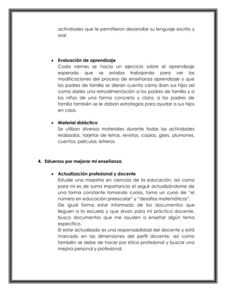 actividades que le permitieron desarrollar su lenguaje escrito y
oral
 Evaluación de aprendizaje
Cada viernes se hacía un ejercicio sobre el aprendizaje
esperado que se estaba trabajando para ver las
modificaciones del proceso de enseñanza aprendizaje y que
los padres de familia se dieran cuenta cómo iban sus hijos así
como darles una retroalimentación a los padres de familia y a
los niños de una forma concreta y clara, a los padres de
familia también se le daban estrategias para ayudar a sus hijos
en casa.
 Material didáctico
Se utilizan diversos materiales durante todas las actividades
realizadas, tarjetas de letras, revistas, copias, gises, plumones,
cuentos, películas, letreros.
4. Esfuerzos por mejorar mi enseñanza
 Actualización profesional y docente
Estudie una maestría en ciencias de la educación, así como
para mi es de suma importancia el seguir actualizándome de
una forma constante tomando cursos, tomo un curso de “el
número en educación preescolar” y “desafíos matemáticos”.
De igual forma estar informada de los documentos que
lleguen a la escuela y que sirvan para mi práctica docente,
busco documentos que me ayuden a enseñar algún tema
específico.
El estar actualizado es una responsabilidad del docente y está
marcado en las dimensiones del perfil docente, así como
también se debe de hacer por ética profesional y buscar una
mejora personal y profesional.
 