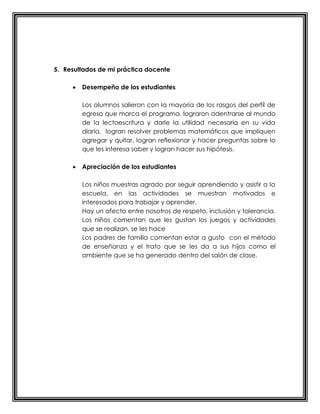 5. Resultados de mi práctica docente
 Desempeño de los estudiantes
Los alumnos salieron con la mayoría de los rasgos del perfil de
egreso que marca el programa, lograron adentrarse al mundo
de la lectoescritura y darle la utilidad necesaria en su vida
diaria, logran resolver problemas matemáticos que impliquen
agregar y quitar, logran reflexionar y hacer preguntas sobre lo
que les interesa saber y logran hacer sus hipótesis.
 Apreciación de los estudiantes
Los niños muestras agrado por seguir aprendiendo y asistir a la
escuela, en las actividades se muestran motivados e
interesados para trabajar y aprender.
Hay un afecto entre nosotros de respeto, inclusión y tolerancia.
Los niños comentan que les gustan los juegos y actividades
que se realizan, se les hace
Los padres de familia comentan estar a gusto con el método
de enseñanza y el trato que se les da a sus hijos como el
ambiente que se ha generado dentro del salón de clase.
 