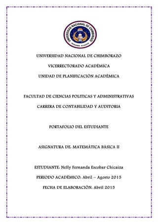 UNIVERSIDAD NACIONAL DE CHIMBORAZO
VICERRECTORADO ACADÉMICA
UNIDAD DE PLANIFICACIÓN ACADÉMICA
FACULTAD DE CIENCIAS POLITICAS Y ADMINISTRATIVAS
CARRERA DE CONTABILIDAD Y AUDITORIA
PORTAFOLIO DEL ESTUDIANTE
ASIGNATURA DE: MATEMÁTICA BÁSICA II
ESTUDIANTE: Nelly Fernanda Escobar Chicaiza
PERIODO ACADÉMICO: Abril – Agosto 2015
FECHA DE ELABORACIÓN: Abril 2015
 