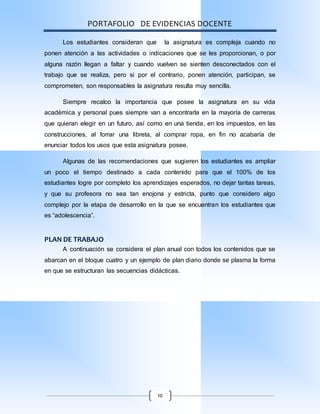 PORTAFOLIO DE EVIDENCIAS DOCENTE
10
Los estudiantes consideran que la asignatura es compleja cuando no
ponen atención a las actividades o indicaciones que se les proporcionan, o por
alguna razón llegan a faltar y cuando vuelven se sienten desconectados con el
trabajo que se realiza, pero si por el contrario, ponen atención, participan, se
comprometen, son responsables la asignatura resulta muy sencilla.
Siempre recalco la importancia que posee la asignatura en su vida
académica y personal pues siempre van a encontrarla en la mayoría de carreras
que quieran elegir en un futuro, así como en una tienda, en los impuestos, en las
construcciones, al forrar una libreta, al comprar ropa, en fin no acabaría de
enunciar todos los usos que esta asignatura posee.
Algunas de las recomendaciones que sugieren los estudiantes es ampliar
un poco el tiempo destinado a cada contenido para que el 100% de los
estudiantes logre por completo los aprendizajes esperados, no dejar tantas tareas,
y que su profesora no sea tan enojona y estricta, punto que considero algo
complejo por la etapa de desarrollo en la que se encuentran los estudiantes que
es “adolescencia”.
PLAN DE TRABAJO
A continuación se considera el plan anual con todos los contenidos que se
abarcan en el bloque cuatro y un ejemplo de plan diario donde se plasma la forma
en que se estructuran las secuencias didácticas.
 