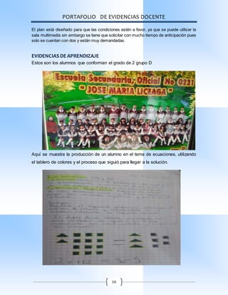PORTAFOLIO DE EVIDENCIAS DOCENTE
20
El plan está diseñado para que las condiciones estén a favor, ya que se puede utilizar la
sala multimedia sin embargo se tiene que solicitar con mucho tiempo de anticipación pues
solo se cuentan con dos y están muy demandadas.
EVIDENCIAS DE APRENDIZAJE
Estos son los alumnos que conforman el grado de 2 grupo D
Aquí se muestra la producción de un alumno en el tema de ecuaciones, utilizando
el tablero de colores y el proceso que siguió para llegar a la solución.
 