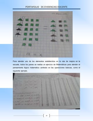 PORTAFOLIO DE EVIDENCIAS DOCENTE
21
Para atender uno de los elementos establecidos en la ruta de mejora en la
escuela, todos los jueves se realiza un ejercicio de Matemáticas para atender el
pensamiento lógico matemático centrado en las operaciones básicas, como el
siguiente ejemplo.
 