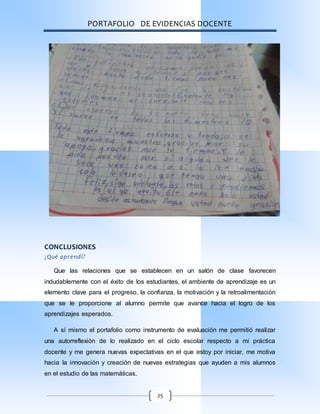 PORTAFOLIO DE EVIDENCIAS DOCENTE
25
CONCLUSIONES
¿Qué aprendí?
Que las relaciones que se establecen en un salón de clase favorecen
indudablemente con el éxito de los estudiantes, el ambiente de aprendizaje es un
elemento clave para el progreso, la confianza, la motivación y la retroalimentación
que se le proporcione al alumno permite que avance hacia el logro de los
aprendizajes esperados.
A sí mismo el portafolio como instrumento de evaluación me permitió realizar
una autorreflexión de lo realizado en el ciclo escolar respecto a mi práctica
docente y me genera nuevas expectativas en el que estoy por iniciar, me motiva
hacia la innovación y creación de nuevas estrategias que ayuden a mis alumnos
en el estudio de las matemáticas.
 