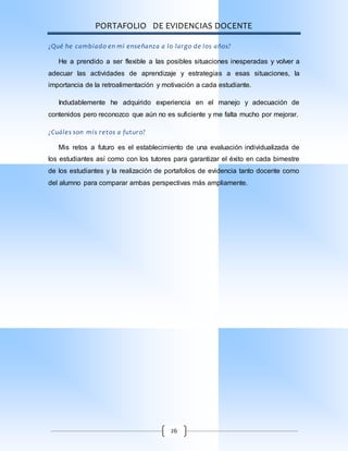 PORTAFOLIO DE EVIDENCIAS DOCENTE
26
¿Qué he cambiado en mi enseñanza a lo largo de los años?
He a prendido a ser flexible a las posibles situaciones inesperadas y volver a
adecuar las actividades de aprendizaje y estrategias a esas situaciones, la
importancia de la retroalimentación y motivación a cada estudiante.
Indudablemente he adquirido experiencia en el manejo y adecuación de
contenidos pero reconozco que aún no es suficiente y me falta mucho por mejorar.
¿Cuáles son mis retos a futuro?
Mis retos a futuro es el establecimiento de una evaluación individualizada de
los estudiantes así como con los tutores para garantizar el éxito en cada bimestre
de los estudiantes y la realización de portafolios de evidencia tanto docente como
del alumno para comparar ambas perspectivas más ampliamente.
 