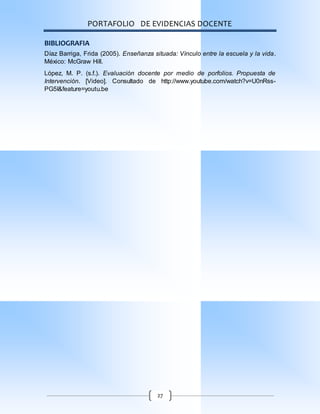 PORTAFOLIO DE EVIDENCIAS DOCENTE
27
BIBLIOGRAFIA
Díaz Barriga, Frida (2005). Enseñanza situada: Vínculo entre la escuela y la vida.
México: McGraw Hill.
López, M. P. (s.f.). Evaluación docente por medio de porfolios. Propuesta de
Intervención. [Video]. Consultado de http://www.youtube.com/watch?v=U0nRss-
PG5I&feature=youtu.be
 