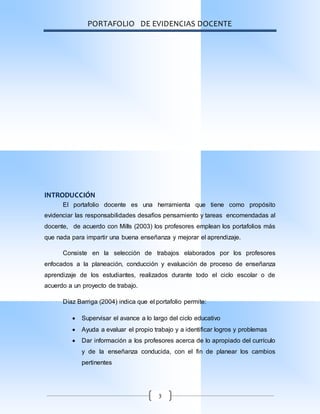 PORTAFOLIO DE EVIDENCIAS DOCENTE
3
INTRODUCCIÓN
El portafolio docente es una herramienta que tiene como propósito
evidenciar las responsabilidades desafíos pensamiento y tareas encomendadas al
docente, de acuerdo con Mills (2003) los profesores emplean los portafolios más
que nada para impartir una buena enseñanza y mejorar el aprendizaje.
Consiste en la selección de trabajos elaborados por los profesores
enfocados a la planeación, conducción y evaluación de proceso de enseñanza
aprendizaje de los estudiantes, realizados durante todo el ciclo escolar o de
acuerdo a un proyecto de trabajo.
Díaz Barriga (2004) indica que el portafolio permite:
 Supervisar el avance a lo largo del ciclo educativo
 Ayuda a evaluar el propio trabajo y a identificar logros y problemas
 Dar información a los profesores acerca de lo apropiado del currículo
y de la enseñanza conducida, con el fin de planear los cambios
pertinentes
 