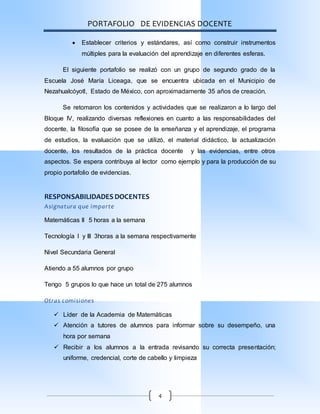 PORTAFOLIO DE EVIDENCIAS DOCENTE
4
 Establecer criterios y estándares, así como construir instrumentos
múltiples para la evaluación del aprendizaje en diferentes esferas.
El siguiente portafolio se realizó con un grupo de segundo grado de la
Escuela José María Liceaga, que se encuentra ubicada en el Municipio de
Nezahualcóyotl, Estado de México, con aproximadamente 35 años de creación.
Se retomaron los contenidos y actividades que se realizaron a lo largo del
Bloque IV, realizando diversas reflexiones en cuanto a las responsabilidades del
docente, la filosofía que se posee de la enseñanza y el aprendizaje, el programa
de estudios, la evaluación que se utilizó, el material didáctico, la actualización
docente, los resultados de la práctica docente y las evidencias, entre otros
aspectos. Se espera contribuya al lector como ejemplo y para la producción de su
propio portafolio de evidencias.
RESPONSABILIDADES DOCENTES
Asignatura que imparte
Matemáticas II 5 horas a la semana
Tecnología I y III 3horas a la semana respectivamente
Nivel Secundaria General
Atiendo a 55 alumnos por grupo
Tengo 5 grupos lo que hace un total de 275 alumnos
Otras comisiones
 Líder de la Academia de Matemáticas
 Atención a tutores de alumnos para informar sobre su desempeño, una
hora por semana
 Recibir a los alumnos a la entrada revisando su correcta presentación;
uniforme, credencial, corte de cabello y limpieza
 