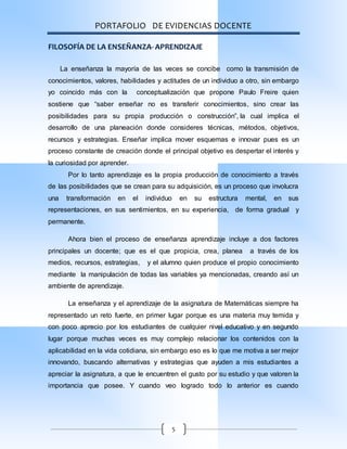 PORTAFOLIO DE EVIDENCIAS DOCENTE
5
FILOSOFÍA DE LA ENSEÑANZA- APRENDIZAJE
La enseñanza la mayoría de las veces se concibe como la transmisión de
conocimientos, valores, habilidades y actitudes de un individuo a otro, sin embargo
yo coincido más con la conceptualización que propone Paulo Freire quien
sostiene que “saber enseñar no es transferir conocimientos, sino crear las
posibilidades para su propia producción o construcción”, la cual implica el
desarrollo de una planeación donde consideres técnicas, métodos, objetivos,
recursos y estrategias. Enseñar implica mover esquemas e innovar pues es un
proceso constante de creación donde el principal objetivo es despertar el interés y
la curiosidad por aprender.
Por lo tanto aprendizaje es la propia producción de conocimiento a través
de las posibilidades que se crean para su adquisición, es un proceso que involucra
una transformación en el individuo en su estructura mental, en sus
representaciones, en sus sentimientos, en su experiencia, de forma gradual y
permanente.
Ahora bien el proceso de enseñanza aprendizaje incluye a dos factores
principales un docente; que es el que propicia, crea, planea a través de los
medios, recursos, estrategias, y el alumno quien produce el propio conocimiento
mediante la manipulación de todas las variables ya mencionadas, creando así un
ambiente de aprendizaje.
La enseñanza y el aprendizaje de la asignatura de Matemáticas siempre ha
representado un reto fuerte, en primer lugar porque es una materia muy temida y
con poco aprecio por los estudiantes de cualquier nivel educativo y en segundo
lugar porque muchas veces es muy complejo relacionar los contenidos con la
aplicabilidad en la vida cotidiana, sin embargo eso es lo que me motiva a ser mejor
innovando, buscando alternativas y estrategias que ayuden a mis estudiantes a
apreciar la asignatura, a que le encuentren el gusto por su estudio y que valoren la
importancia que posee. Y cuando veo logrado todo lo anterior es cuando
 