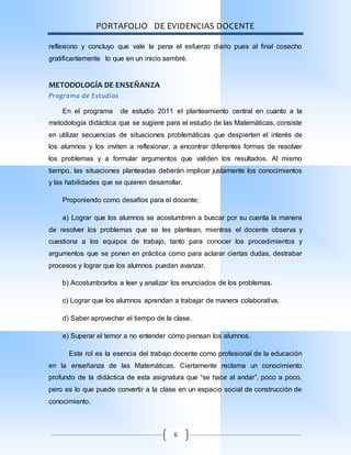 PORTAFOLIO DE EVIDENCIAS DOCENTE
6
reflexiono y concluyo que vale la pena el esfuerzo diario pues al final cosecho
gratificantemente lo que en un inicio sembré.
METODOLOGÍA DE ENSEÑANZA
Programa de Estudios
En el programa de estudio 2011 el planteamiento central en cuanto a la
metodología didáctica que se sugiere para el estudio de las Matemáticas, consiste
en utilizar secuencias de situaciones problemáticas que despierten el interés de
los alumnos y los inviten a reflexionar, a encontrar diferentes formas de resolver
los problemas y a formular argumentos que validen los resultados. Al mismo
tiempo, las situaciones planteadas deberán implicar justamente los conocimientos
y las habilidades que se quieren desarrollar.
Proponiendo como desafíos para el docente;
a) Lograr que los alumnos se acostumbren a buscar por su cuenta la manera
de resolver los problemas que se les plantean, mientras el docente observa y
cuestiona a los equipos de trabajo, tanto para conocer los procedimientos y
argumentos que se ponen en práctica como para aclarar ciertas dudas, destrabar
procesos y lograr que los alumnos puedan avanzar.
b) Acostumbrarlos a leer y analizar los enunciados de los problemas.
c) Lograr que los alumnos aprendan a trabajar de manera colaborativa.
d) Saber aprovechar el tiempo de la clase.
e) Superar el temor a no entender cómo piensan los alumnos.
Este rol es la esencia del trabajo docente como profesional de la educación
en la enseñanza de las Matemáticas. Ciertamente reclama un conocimiento
profundo de la didáctica de esta asignatura que “se hace al andar”, poco a poco,
pero es lo que puede convertir a la clase en un espacio social de construcción de
conocimiento.
 