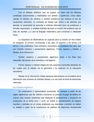 PORTAFOLIO DE EVIDENCIAS DOCENTE
7
Con el enfoque didáctico que se sugiere se logra que los alumnos
construyan conocimientos y habilidades con sentido y significado, como saber
calcular el volumen de cilindros o resolver problemas que implican el uso de
ecuaciones; asimismo, un ambiente de trabajo que brinda a los alumnos, por
ejemplo, la oportunidad de aprender a enfrentar diferentes tipos de problemas, a
formular argumentos, a emplear distintas técnicas en función del problema que se
trata de resolver, y a usar el lenguaje matemático para comunicar o interpretar
ideas.
La asignatura de Matemáticas se organiza para su estudio en tres niveles
de desglose. El primero corresponde a los ejes, el segundo a los temas y el
tercero a los contenidos. Para primaria y secundaria se consideran tres ejes, que
son: Sentido numérico y pensamiento algebraico, Forma, espacio y medida, y
Manejo de la información.
Sentido numérico y pensamiento algebraico alude a los fines más
relevantes del estudio de la aritmética y del álgebra.
Forma, espacio y medida integra los tres aspectos esenciales alrededor de
los cuales gira el estudio de la geometría y la medición en la educación
secundaria.
Manejo de la información incluye aspectos relacionados con el análisis de la
información que proviene de distintas fuentes y su uso para la toma de decisiones
informada.
Actividades en general
Se construyeron y representaron sucesiones de números a partir de las
reglas algebraicas que las definen y viceversa, se propuso el juego de tablero de
colores para resolver problemas que impliquen el planteamiento y resolución de
ecuaciones de la forma ax+b = cx+d, se realizó la caracterización de ángulos
inscritos y centrales en un círculo analizando sus relaciones y también se realizó
un análisis a partir de la construcción de gráficas de relaciones directamente
 