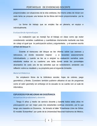 PORTAFOLIO DE EVIDENCIAS DOCENTE
8
proporcionales con situaciones de la vida cotidiana. Así mismo antes de iniciar con
cada tema se propuso una lectura de los libros del rincón proporcionados por la
SEP.
La forma de trabajo que se empleo fue en plenaria, en equipo e
individualmente.
Evaluación de Aprendizajes
La evaluación que se manejó fue el trabajo en clase como eje rector
considerando variables cualitativas y cuantitativas diariamente mediante una lista
de cotejo al igual que la participación activa y argumentada, y el examen escrito
al final del bloque IV.
Durante el transcurso del bloque se les informa sobre sus avances y
retrocesos, en donde necesitan mejorar y si necesitan asesoramiento
individualizado, y cuando se les va a asignar su evaluación sumativa cada
estudiante realiza en su cuaderno una tabla donde anota los porcentajes
alcanzados de cada una de las variantes que se consideraron, anotando una
reflexión sobre su resultado y su propósito para el siguiente bimestre.
Material Didáctico
Se emplearon libros de la biblioteca escolar, hojas de colores, juego
geométrico y libreta. Considero también pudieron utilizarse el uso de programas
como el cabri geometry sin embargo en la escuela no se cuenta con un aula de
informática.
ESFUERZOS PORMEJORAR MI ENSEÑANZA
Actualización profesional y docente
Tengo 6 años y medio de servicio docente y durante todos estos años mi
preocupación por ser mejor para mis estudiantes continua creciendo, por lo que
tengo una maestría en Docencia, he tomado el taller “Enseñanza Libre de Gritos:
El modelo Screamfree” por parte de la Universidad Nacional Autónoma de México,
 