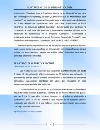PORTAFOLIO DE EVIDENCIAS DOCENTE
9
el diplomado “Estrategia para la Enseñanza efectiva de las Matemáticas” por parte
del Tecnológico de Monterrey, el taller “¿Cómo hacer que las Matemáticas sean
mágicas?” por parte del programa Emergente para la Mejora del Logro Educativo,
los “Curso Básicos de Capacitación 2009” 2da. Fase “Actualización de Ficha
Electrónica de servidores públicos docentes”, durante cuatro años continuos he
compartido a nivel zona intervenciones y experiencias docentes exitosas en la
asignatura de matemáticas en el programa “Operación Matemáticas” y
actualmente estoy capacitándome en el Programa General de Formación para
Evaluadores del Desempeño Docente por parte del ILCE, INEE y CNSPD.
Considero que la preparación es un eje rector para mejorar la práctica docente,
pues posee mayor responsabilidad en comparación con otras profesiones porque
trabaja con seres humanos, mentes moldeables, vidas cambiantes, caracteres y
contextos totalmente diferentes.
RESULTADOS DE MI PRÁCTICA DOCENTE
Desempeño de los estudiantes
Los resultados que obtuvieron los estudiantes cuantitativamente van desde
6 hasta 10 de calificación sólo 5 estudiantes de 55 tuvieron una calificación no
aprobatoria y esto se debió a diversos factores como la inasistencia por problemas
personales, suspensiones acordadas con tutores por indisciplina en otras
asignaturas o por una falta a la institución.
Lo importante no se encuentra en el número si no en lo que pudieron lograr
traducido en las variables cualitativas, siempre se les motiva indicándoles que así
sea un 6 fue lo que ellos lograron basados en el esfuerzo, dedicación y
compromiso, pero sí se les exhorta a que mejoren en el siguiente periodo,
realizando una reflexión en lo que fallaron y cómo podrían mejorar para obtener
una mejor variable cuantitativa.
Apreciación de los estudiantes
 