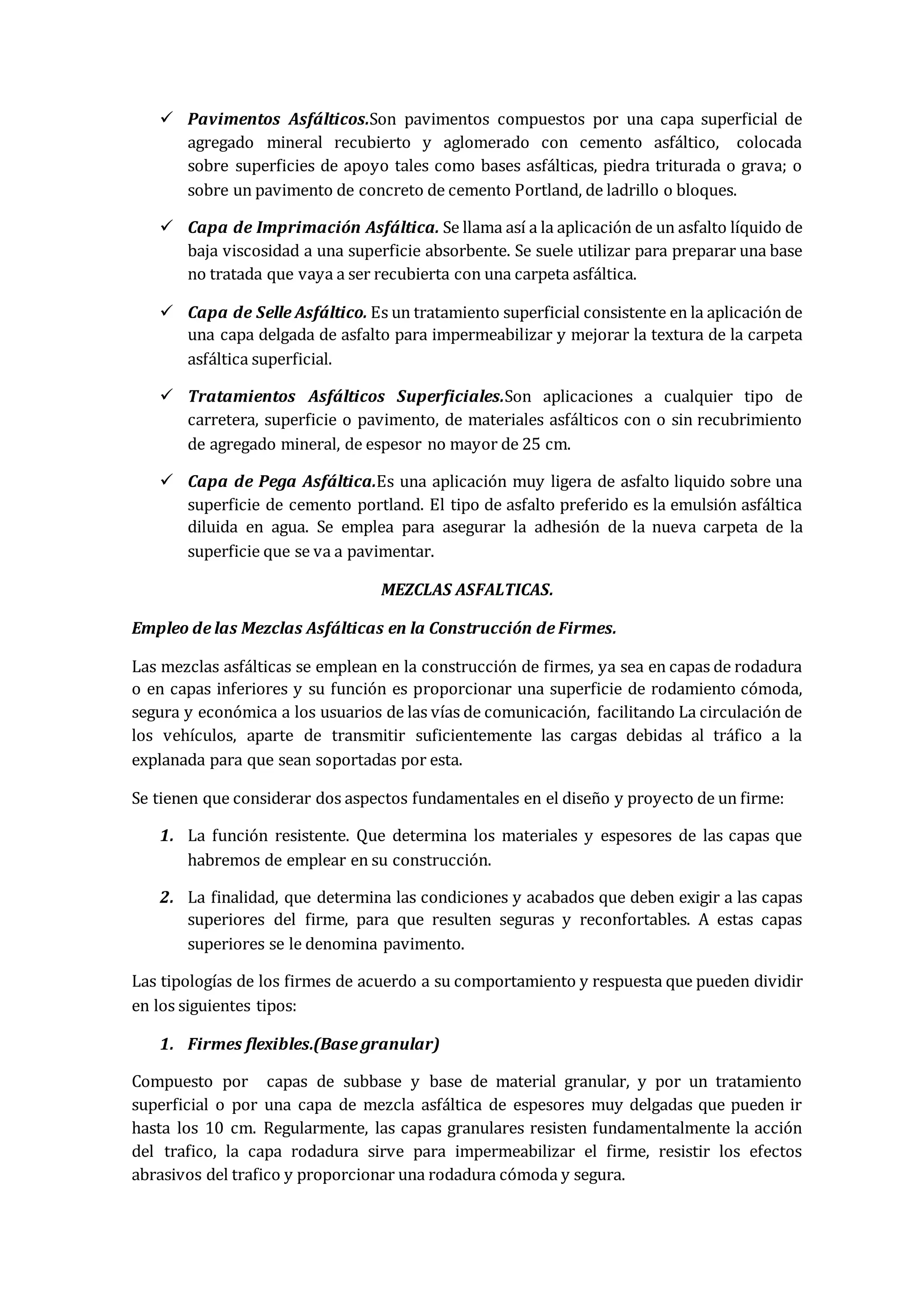  Pavimentos Asfálticos.Son pavimentos compuestos por una capa superficial de
agregado mineral recubierto y aglomerado con cemento asfáltico, colocada
sobre superficies de apoyo tales como bases asfálticas, piedra triturada o grava; o
sobre un pavimento de concreto de cemento Portland, de ladrillo o bloques.
 Capa de Imprimación Asfáltica. Se llama así a la aplicación de un asfalto líquido de
baja viscosidad a una superficie absorbente. Se suele utilizar para preparar una base
no tratada que vaya a ser recubierta con una carpeta asfáltica.
 Capa de Selle Asfáltico. Es un tratamiento superficial consistente en la aplicación de
una capa delgada de asfalto para impermeabilizar y mejorar la textura de la carpeta
asfáltica superficial.
 Tratamientos Asfálticos Superficiales.Son aplicaciones a cualquier tipo de
carretera, superficie o pavimento, de materiales asfálticos con o sin recubrimiento
de agregado mineral, de espesor no mayor de 25 cm.
 Capa de Pega Asfáltica.Es una aplicación muy ligera de asfalto liquido sobre una
superficie de cemento portland. El tipo de asfalto preferido es la emulsión asfáltica
diluida en agua. Se emplea para asegurar la adhesión de la nueva carpeta de la
superficie que se va a pavimentar.
MEZCLAS ASFALTICAS.
Empleo de las Mezclas Asfálticas en la Construcción de Firmes.
Las mezclas asfálticas se emplean en la construcción de firmes, ya sea en capas de rodadura
o en capas inferiores y su función es proporcionar una superficie de rodamiento cómoda,
segura y económica a los usuarios de las vías de comunicación, facilitando La circulación de
los vehículos, aparte de transmitir suficientemente las cargas debidas al tráfico a la
explanada para que sean soportadas por esta.
Se tienen que considerar dos aspectos fundamentales en el diseño y proyecto de un firme:
1. La función resistente. Que determina los materiales y espesores de las capas que
habremos de emplear en su construcción.
2. La finalidad, que determina las condiciones y acabados que deben exigir a las capas
superiores del firme, para que resulten seguras y reconfortables. A estas capas
superiores se le denomina pavimento.
Las tipologías de los firmes de acuerdo a su comportamiento y respuesta que pueden dividir
en los siguientes tipos:
1. Firmes flexibles.(Base granular)
Compuesto por capas de subbase y base de material granular, y por un tratamiento
superficial o por una capa de mezcla asfáltica de espesores muy delgadas que pueden ir
hasta los 10 cm. Regularmente, las capas granulares resisten fundamentalmente la acción
del trafico, la capa rodadura sirve para impermeabilizar el firme, resistir los efectos
abrasivos del trafico y proporcionar una rodadura cómoda y segura.
 