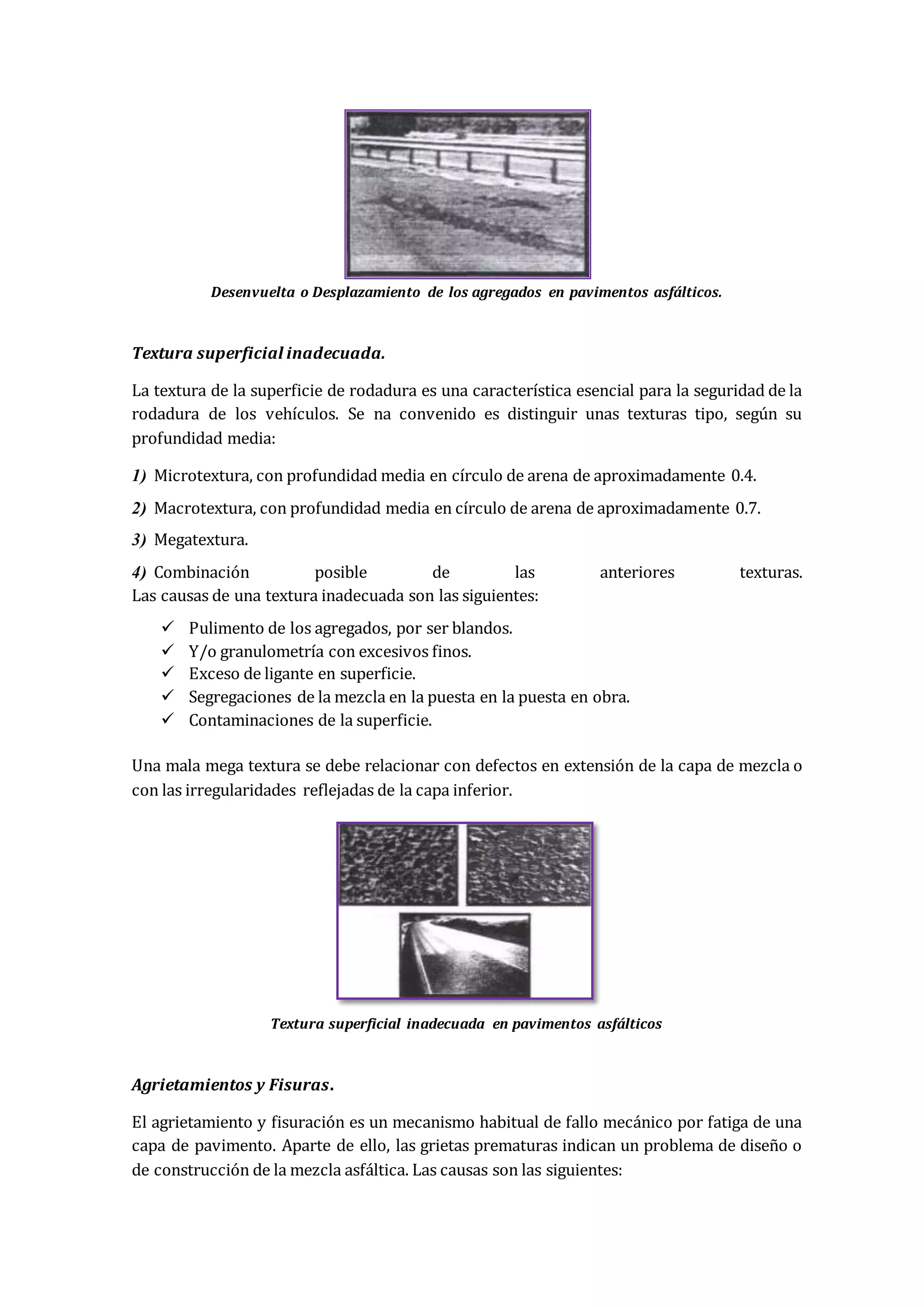 Desenvuelta o Desplazamiento de los agregados en pavimentos asfálticos.
Textura superficial inadecuada.
La textura de la superficie de rodadura es una característica esencial para la seguridad de la
rodadura de los vehículos. Se na convenido es distinguir unas texturas tipo, según su
profundidad media:
1) Microtextura, con profundidad media en círculo de arena de aproximadamente 0.4.
2) Macrotextura, con profundidad media en círculo de arena de aproximadamente 0.7.
3) Megatextura.
4) Combinación posible de las anteriores texturas.
Las causas de una textura inadecuada son las siguientes:
 Pulimento de los agregados, por ser blandos.
 Y/o granulometría con excesivos finos.
 Exceso de ligante en superficie.
 Segregaciones de la mezcla en la puesta en la puesta en obra.
 Contaminaciones de la superficie.
Una mala mega textura se debe relacionar con defectos en extensión de la capa de mezcla o
con las irregularidades reflejadas de la capa inferior.
Textura superficial inadecuada en pavimentos asfálticos
Agrietamientos y Fisuras.
El agrietamiento y fisuración es un mecanismo habitual de fallo mecánico por fatiga de una
capa de pavimento. Aparte de ello, las grietas prematuras indican un problema de diseño o
de construcción de la mezcla asfáltica. Las causas son las siguientes:
 