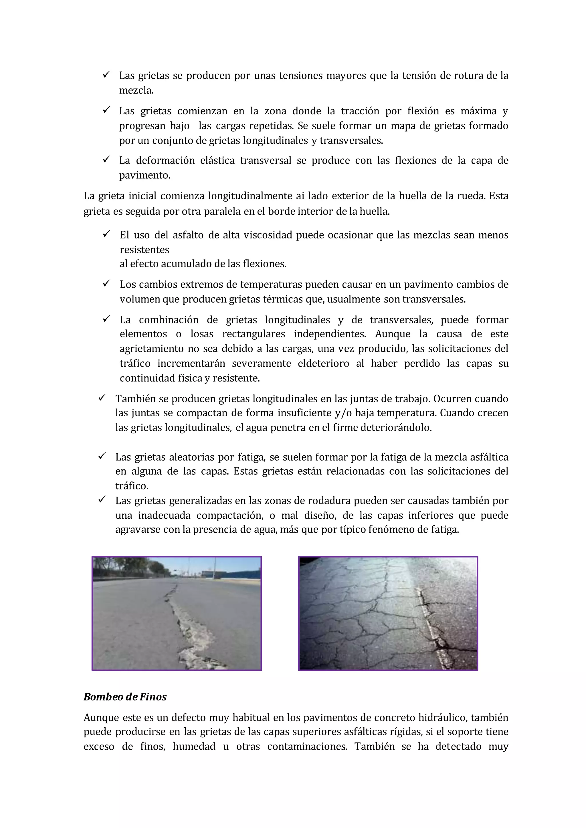  Las grietas se producen por unas tensiones mayores que la tensión de rotura de la
mezcla.
 Las grietas comienzan en la zona donde la tracción por flexión es máxima y
progresan bajo las cargas repetidas. Se suele formar un mapa de grietas formado
por un conjunto de grietas longitudinales y transversales.
 La deformación elástica transversal se produce con las flexiones de la capa de
pavimento.
La grieta inicial comienza longitudinalmente ai lado exterior de la huella de la rueda. Esta
grieta es seguida por otra paralela en el borde interior de la huella.
 El uso del asfalto de alta viscosidad puede ocasionar que las mezclas sean menos
resistentes
al efecto acumulado de las flexiones.
 Los cambios extremos de temperaturas pueden causar en un pavimento cambios de
volumen que producen grietas térmicas que, usualmente son transversales.
 La combinación de grietas longitudinales y de transversales, puede formar
elementos o losas rectangulares independientes. Aunque la causa de este
agrietamiento no sea debido a las cargas, una vez producido, las solicitaciones del
tráfico incrementarán severamente eldeterioro al haber perdido las capas su
continuidad física y resistente.
 También se producen grietas longitudinales en las juntas de trabajo. Ocurren cuando
las juntas se compactan de forma insuficiente y/o baja temperatura. Cuando crecen
las grietas longitudinales, el agua penetra en el firme deteriorándolo.
 Las grietas aleatorias por fatiga, se suelen formar por la fatiga de la mezcla asfáltica
en alguna de las capas. Estas grietas están relacionadas con las solicitaciones del
tráfico.
 Las grietas generalizadas en las zonas de rodadura pueden ser causadas también por
una inadecuada compactación, o mal diseño, de las capas inferiores que puede
agravarse con la presencia de agua, más que por típico fenómeno de fatiga.
Bombeo de Finos
Aunque este es un defecto muy habitual en los pavimentos de concreto hidráulico, también
puede producirse en las grietas de las capas superiores asfálticas rígidas, si el soporte tiene
exceso de finos, humedad u otras contaminaciones. También se ha detectado muy
 