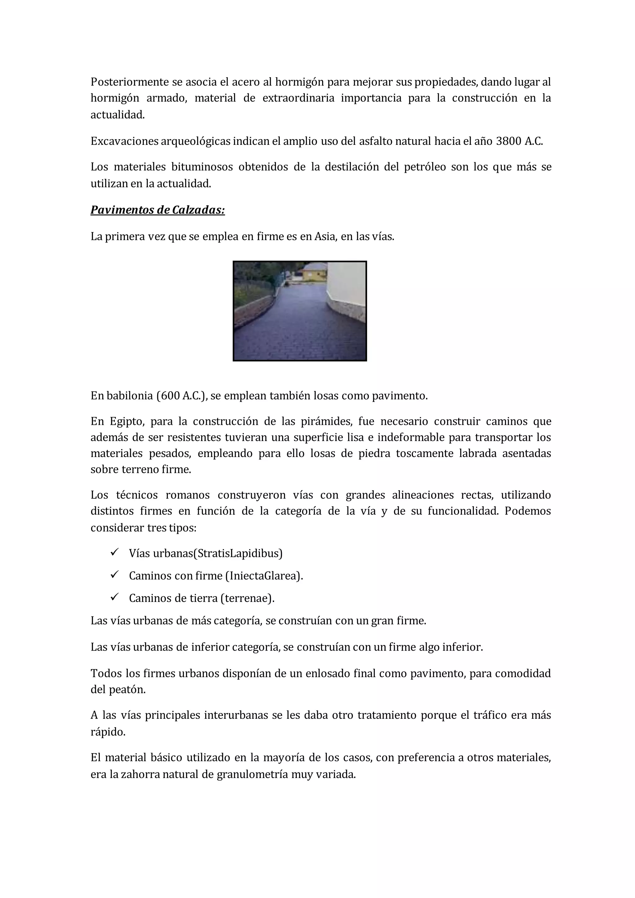 Posteriormente se asocia el acero al hormigón para mejorar sus propiedades, dando lugar al
hormigón armado, material de extraordinaria importancia para la construcción en la
actualidad.
Excavaciones arqueológicas indican el amplio uso del asfalto natural hacia el año 3800 A.C.
Los materiales bituminosos obtenidos de la destilación del petróleo son los que más se
utilizan en la actualidad.
Pavimentos de Calzadas:
La primera vez que se emplea en firme es en Asia, en las vías.
En babilonia (600 A.C.), se emplean también losas como pavimento.
En Egipto, para la construcción de las pirámides, fue necesario construir caminos que
además de ser resistentes tuvieran una superficie lisa e indeformable para transportar los
materiales pesados, empleando para ello losas de piedra toscamente labrada asentadas
sobre terreno firme.
Los técnicos romanos construyeron vías con grandes alineaciones rectas, utilizando
distintos firmes en función de la categoría de la vía y de su funcionalidad. Podemos
considerar tres tipos:
 Vías urbanas(StratisLapidibus)
 Caminos con firme (IniectaGlarea).
 Caminos de tierra (terrenae).
Las vías urbanas de más categoría, se construían con un gran firme.
Las vías urbanas de inferior categoría, se construían con un firme algo inferior.
Todos los firmes urbanos disponían de un enlosado final como pavimento, para comodidad
del peatón.
A las vías principales interurbanas se les daba otro tratamiento porque el tráfico era más
rápido.
El material básico utilizado en la mayoría de los casos, con preferencia a otros materiales,
era la zahorra natural de granulometría muy variada.
 