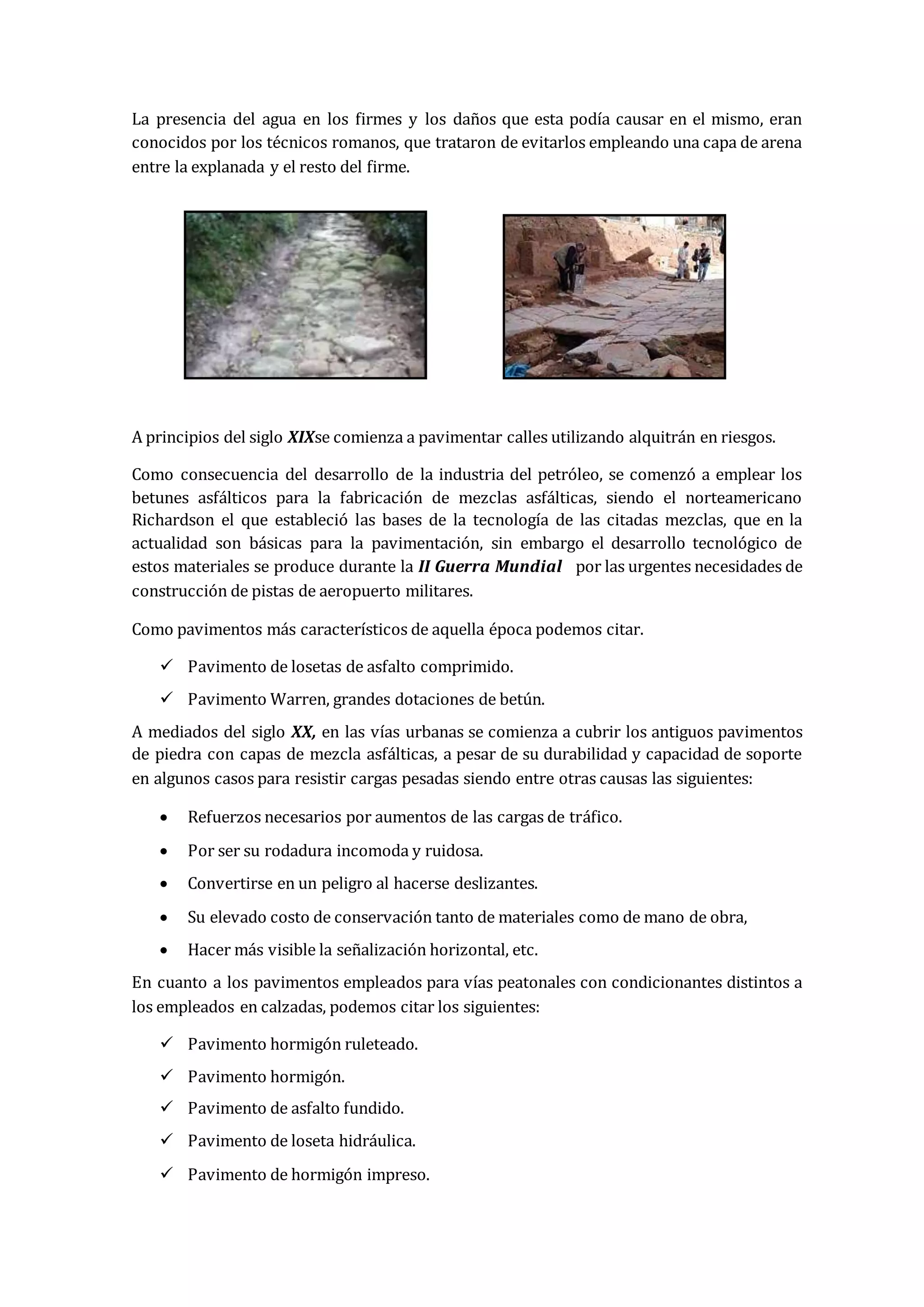 La presencia del agua en los firmes y los daños que esta podía causar en el mismo, eran
conocidos por los técnicos romanos, que trataron de evitarlos empleando una capa de arena
entre la explanada y el resto del firme.
A principios del siglo XIXse comienza a pavimentar calles utilizando alquitrán en riesgos.
Como consecuencia del desarrollo de la industria del petróleo, se comenzó a emplear los
betunes asfálticos para la fabricación de mezclas asfálticas, siendo el norteamericano
Richardson el que estableció las bases de la tecnología de las citadas mezclas, que en la
actualidad son básicas para la pavimentación, sin embargo el desarrollo tecnológico de
estos materiales se produce durante la II Guerra Mundial por las urgentes necesidades de
construcción de pistas de aeropuerto militares.
Como pavimentos más característicos de aquella época podemos citar.
 Pavimento de losetas de asfalto comprimido.
 Pavimento Warren, grandes dotaciones de betún.
A mediados del siglo XX, en las vías urbanas se comienza a cubrir los antiguos pavimentos
de piedra con capas de mezcla asfálticas, a pesar de su durabilidad y capacidad de soporte
en algunos casos para resistir cargas pesadas siendo entre otras causas las siguientes:
 Refuerzos necesarios por aumentos de las cargas de tráfico.
 Por ser su rodadura incomoda y ruidosa.
 Convertirse en un peligro al hacerse deslizantes.
 Su elevado costo de conservación tanto de materiales como de mano de obra,
 Hacer más visible la señalización horizontal, etc.
En cuanto a los pavimentos empleados para vías peatonales con condicionantes distintos a
los empleados en calzadas, podemos citar los siguientes:
 Pavimento hormigón ruleteado.
 Pavimento hormigón.
 Pavimento de asfalto fundido.
 Pavimento de loseta hidráulica.
 Pavimento de hormigón impreso.
 