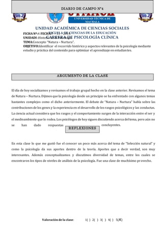 UNIDAD ACADÉMICA DE CIENCIAS SOCIALES
ESCUELA DE CIENCIAS DE LA EDUCACIÓN
CARRERA DE PSICOLOGÍA CLÍNICA
FICHA Nº:4 FECHA:7 – 11 – 2014
UNIDADI :Historia de la Psicología
TEMA:Concepto “Natura – Nurtura”.
OBJETIVO:Identificar el recorrido histórico y aspectos relevantes de la psicología mediante
estudio y práctica del contenido para optimizar el aprendizaje en estudiantes.
El día de hoy socializamos y revisamos el trabajo grupal hecho en la clase anterior. Revisamos el tema
de Natura – Nurtura. Dijimos que la psicología desde un principio se ha enfrentado con algunos temas
bastantes complejos como el dicho anteriormente. El debate de “Natura – Nurtura” habla sobre las
contribuciones de los genes y la experiencia en el desarrollo de los rasgos psicológicos y las conductas.
La ciencia actual considera que los rasgos y el comportamiento surgen de la interacción entre el ser y
el medioambiente que lo rodea. Los psicólogos de hoy siguen discutiendo acerca del tema, pero aún no
se han dado respuestas concluyentes.
En esta clase lo que me gustó fue el conocer un poco más acerca del tema de “Selección natural” y
como la psicología da sus aportes dentro de la teoría. Aportes que a decir verdad, son muy
interesantes. Además conceptualizamos y discutimos diversidad de temas, entre los cuales se
encontraron los tipos de niveles de análisis de la psicología. Fue una clase de muchísimo provecho.
Valoración de la clase: 1( ) 2( ) 3( ) 4( ) 5(X)
DIARIO DE CAMPODIARIO DE CAMPO Nº4
ARGUMENTO DE LA CLASE
REFLEXIONES
 