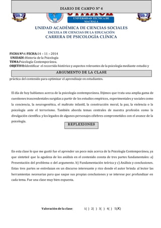 UNIDAD ACADÉMICA DE CIENCIAS SOCIALES
ESCUELA DE CIENCIAS DE LA EDUCACIÓN
CARRERA DE PSICOLOGÍA CLÍNICA
FICHA Nº:6 FECHA:14 – 11 – 2014
UNIDADI :Historia de la Psicología
TEMA:Psicología Contemporánea.
OBJETIVO:Identificar el recorrido histórico y aspectos relevantes de la psicología mediante estudio y
práctica del contenido para optimizar el aprendizaje en estudiantes.
El día de hoy hablamos acerca de la psicología contemporánea. Dijimos que trata una amplia gama de
cuestiones trascendentales surgidas a partir de los estudios empíricos, experimentales y sociales como
la conciencia, la neurogenética, el maltrato infantil, la construcción moral, la paz, la violencia o la
psicología ante el terrorismo. También aborda temas centrales de nuestra profesión como la
divulgación científica y los legados de algunos personajes célebres comprometidos con el avance de la
psicología.
En esta clase lo que me gustó fue el aprender un poco más acerca de la Psicología Contemporánea, ya
que sinteticé que la agudeza de los análisis en el contenido consta de tres partes fundamentales: a)
Presentación del problema o del argumento. b) Fundamentación teórica y c) Análisis y conclusiones.
Estas tres partes se entrelazan en un discurso interesante y rico donde el autor brinda al lector las
herramientas necesarias para que saque sus propias conclusiones y se interese por profundizar en
cada tema. Fue una clase muy bien expuesta.
Valoración de la clase: 1( ) 2( ) 3( ) 4( ) 5(X)
DIARIO DE CAMPO
ARGUMENTO DE LA CLASE
DIARIO DE CAMPO Nº 6
REFLEXIONES
 