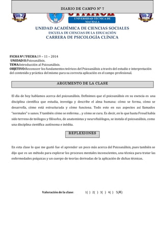 UNIDAD ACADÉMICA DE CIENCIAS SOCIALES
ESCUELA DE CIENCIAS DE LA EDUCACIÓN
CARRERA DE PSICOLOGÍA CLÍNICA
FICHA Nº:7FECHA:19 – 11 – 2014
UNIDAD II:Psicoanálisis.
TEMA:Introducción al Psicoanálisis.
OBJETIVO:Reconocer los fundamentos teóricos del Psicoanálisis a través del estudio e interpretación
del contenido y práctica del mismo para su correcta aplicación en el campo profesional.
El día de hoy hablamos acerca del psicoanálisis. Definimos que el psicoanálisis en su esencia es una
disciplina científica que estudia, investiga y describe el alma humana: cómo se forma, cómo se
desarrolla, cómo está estructurada y cómo funciona. Todo esto en sus aspectos así llamados
“normales” o sanos. Y también cómo se enferma… y cómo se cura. Es decir, en lo que hasta Freud había
sido terreno de teólogos y filósofos, de anatomistas y neurofisiólogos, se instala el psicoanálisis, como
una disciplina científica autónoma e inédita.
En esta clase lo que me gustó fue el aprender un poco más acerca del Psicoanálisis, pues también se
dijo que es un método para explorar los procesos mentales inconscientes, una técnica para tratar las
enfermedades psíquicas y un cuerpo de teorías derivadas de la aplicación de dichas técnicas.
Valoración de la clase: 1( ) 2( ) 3( ) 4( ) 5(X)
DIARIO DE CAMPO
ARGUMENTO DE LA CLASE
DIARIO DE CAMPO Nº 7
REFLEXIONES
 