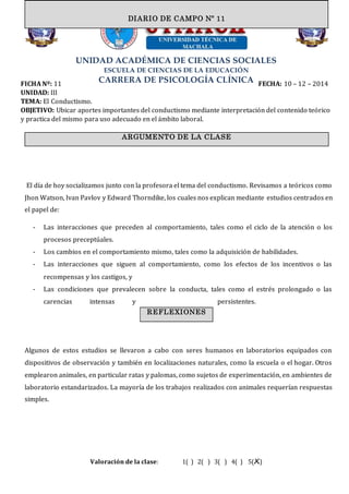 UNIDAD ACADÉMICA DE CIENCIAS SOCIALES
ESCUELA DE CIENCIAS DE LA EDUCACIÓN
CARRERA DE PSICOLOGÍA CLÍNICAFICHA Nº: 11 FECHA: 10 – 12 – 2014
UNIDAD: III
TEMA: El Conductismo.
OBJETIVO: Ubicar aportes importantes del conductismo mediante interpretación del contenido teórico
y practica del mismo para uso adecuado en el ámbito laboral.
El día de hoy socializamos junto con la profesora el tema del conductismo. Revisamos a teóricos como
Jhon Watson, Ivan Pavlov y Edward Thorndike, los cuales nos explican mediante estudios centrados en
el papel de:
- Las interacciones que preceden al comportamiento, tales como el ciclo de la atención o los
procesos preceptúales.
- Los cambios en el comportamiento mismo, tales como la adquisición de habilidades.
- Las interacciones que siguen al comportamiento, como los efectos de los incentivos o las
recompensas y los castigos, y
- Las condiciones que prevalecen sobre la conducta, tales como el estrés prolongado o las
carencias intensas y persistentes.
Algunos de estos estudios se llevaron a cabo con seres humanos en laboratorios equipados con
dispositivos de observación y también en localizaciones naturales, como la escuela o el hogar. Otros
emplearon animales, en particular ratas y palomas, como sujetos de experimentación, en ambientes de
laboratorio estandarizados. La mayoría de los trabajos realizados con animales requerían respuestas
simples.
Valoración de la clase: 1( ) 2( ) 3( ) 4( ) 5(X)
ARGUMENTO DE LA CLASE
DIARIO DE CAMPO Nº 11
REFLEXIONES
 