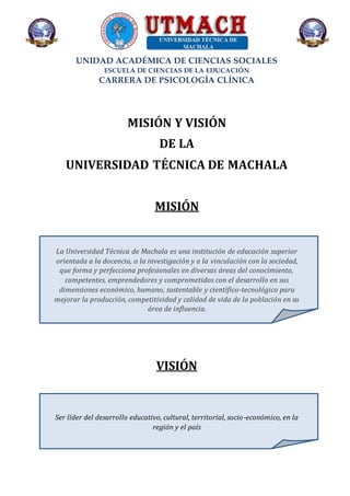 UNIDAD ACADÉMICA DE CIENCIAS SOCIALES
ESCUELA DE CIENCIAS DE LA EDUCACIÓN
CARRERA DE PSICOLOGÍA CLÍNICA
MISIÓN Y VISIÓN
DE LA
UNIVERSIDAD TÉCNICA DE MACHALA
MISIÓN
La Universidad Técnica de Machala es una institución de educación superior
orientada a la docencia, a la investigación y a la vinculación con la sociedad,
que forma y perfecciona profesionales en diversas áreas del conocimiento,
competentes, emprendedores y comprometidos con el desarrollo en sus
dimensiones económico, humano, sustentable y científico-tecnológico para
mejorar la producción, competitividad y calidad de vida de la población en su
área de influencia.
VISIÓN
Ser líder del desarrollo educativo, cultural, territorial, socio-económico, en la
región y el país
 