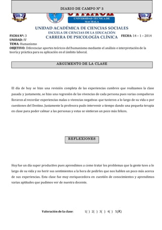 UNIDAD ACADÉMICA DE CIENCIAS SOCIALES
ESCUELA DE CIENCIAS DE LA EDUCACIÓN
CARRERA DE PSICOLOGÍA CLÍNICAFICHA Nº: 3 FECHA: 14 – 1 – 2014
UNIDAD: IV
TEMA: Humanismo
OBJETIVO: Diferenciar aportes teóricos del humanismo mediante el análisis e interpretación de la
teoría y práctica para su aplicación en el ámbito laboral.
El día de hoy se hizo una revisión completa de las experiencias cumbres que realizamos la clase
pasada y justamente, se hizo una regresión de las vivencias de cada persona pues varias compañeras
lloraron al recordar experiencias malas o vivencias negativas que tuvieron a lo largo de su vida o por
cuestiones del Destino. Justamente la profesora pudo intervenir a tiempo dando una pequeña terapia
en clase para poder calmar a las personas y estas se sintieran un poco más felices.
Hoy fue un día super productivo pues aprendimos a como tratar los problemas que la gente tuvo a lo
largo de su vida y no herir sus sentimientos a la hora de pedirles que nos hablen un poco más acerca
de sus experiencias. Esta clase fue muy enriquecedora en cuestión de conocimientos y aprendimos
varias aptitudes que pudimos ver de nuestra docente.
Valoración de la clase: 1( ) 2( ) 3( ) 4( ) 5(X)
ARGUMENTO DE LA CLASE
DIARIO DE CAMPO Nº 3
REFLEXIONES
 