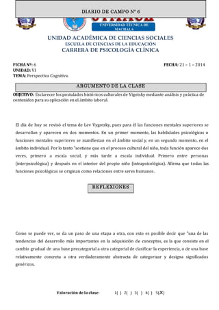 UNIDAD ACADÉMICA DE CIENCIAS SOCIALES
ESCUELA DE CIENCIAS DE LA EDUCACIÓN
CARRERA DE PSICOLOGÍA CLÍNICA
FICHA Nº: 6 FECHA: 21 – 1 – 2014
UNIDAD: VI
TEMA: Perspectiva Cognitiva.
OBJETIVO: Esclarecer los postulados históricos culturales de Vigotsky mediante análisis y práctica de
contenidos para su aplicación en el ámbito laboral.
El día de hoy se revisó el tema de Lev Vygotsky, pues para él las funciones mentales superiores se
desarrollan y aparecen en dos momentos. En un primer momento, las habilidades psicológicas o
funciones mentales superiores se manifiestan en el ámbito social y, en un segundo momento, en el
ámbito individual. Por lo tanto "sostiene que en el proceso cultural del niño, toda función aparece dos
veces, primero a escala social, y más tarde a escala individual. Primero entre personas
(interpsicológica) y después en el interior del propio niño (intrapsicológica). Afirma que todas las
funciones psicológicas se originan como relaciones entre seres humanos.
Como se puede ver, se da un paso de una etapa a otra, con esto es posible decir que "una de las
tendencias del desarrollo más importantes en la adquisición de conceptos, es la que consiste en el
cambio gradual de una base precategorial a otra categorial de clasificar la experiencia, o de una base
relativamente concreta a otra verdaderamente abstracta de categorizar y designa significados
genéricos.
Valoración de la clase: 1( ) 2( ) 3( ) 4( ) 5(X)
ARGUMENTO DE LA CLASE
DIARIO DE CAMPO Nº 6
REFLEXIONES
 