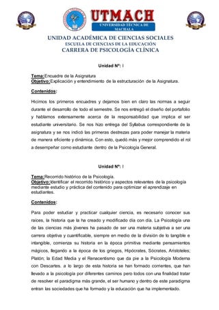 UNIDAD ACADÉMICA DE CIENCIAS SOCIALES
ESCUELA DE CIENCIAS DE LA EDUCACIÓN
CARRERA DE PSICOLOGÍA CLÍNICA
Unidad Nº: I
Tema:Encuadre de la Asignatura
Objetivo:Explicación y entendimiento de la estructuración de la Asignatura.
Contenidos:
Hicimos los primeros encuadres y dejamos bien en claro las normas a seguir
durante el desarrollo de todo el semestre. Se nos entregó el diseño del portafolio
y hablamos extensamente acerca de la responsabilidad que implica el ser
estudiante universitario. Se nos hizo entrega del Syllabus correspondiente de la
asignatura y se nos indicó las primeras destrezas para poder manejar la materia
de manera eficiente y dinámica. Con esto, quedó más y mejor comprendido el rol
a desempeñar como estudiante dentro de la Psicología General.
Unidad Nº: I
Tema:Recorrido histórico de la Psicología.
Objetivo:Identificar el recorrido histórico y aspectos relevantes de la psicología
mediante estudio y práctica del contenido para optimizar el aprendizaje en
estudiantes.
Contenidos:
Para poder estudiar y practicar cualquier ciencia, es necesario conocer sus
raíces, la historia que la ha creado y modificado día con día. La Psicología una
de las ciencias más jóvenes ha pasado de ser una materia subjetiva a ser una
carrera objetiva y cuantificable, siempre en medio de la división de lo tangible e
intangible, comienza su historia en la época primitiva mediante pensamientos
mágicos, llegando a la época de los griegos, Hipócrates, Sócrates, Aristoteles;
Platón; la Edad Media y el Renacentismo que da pie a la Psicología Moderna
con Descartes. a lo largo de esta historia se han formado corrientes, que han
llevado a la psicología por diferentes caminos pero todos con una finalidad tratar
de resolver el paradigma más grande, el ser humano y dentro de este paradigma
entran las sociedades que ha formado y la educación que ha implementado.
 