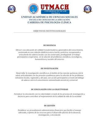 UNIDAD ACADÉMICA DE CIENCIAS SOCIALES
ESCUELA DE CIENCIAS DE LA EDUCACIÓN
CARRERA DE PSICOLOGÍA CLÍNICA
OBJETIVOS INSTITUCIONALES
DE DOCENCIA
Ofrecer una educación de calidad transformadora y generadora del conocimiento,
sustentada en una relación dialéctica entre teoría y práctica, recuperando y
articulando los saberes locales con los universales, privilegiando el trabajo
participativo-cooperativo, en la solución de problemas científicos, tecnológicos,
humanísticos y sociales del entorno
DE INVESTIGACIÓN
Desarrollar la investigación científica en el ámbito de las ciencias químicas y de la
salud, articulándola con los procesos académicos para la solución de los problemas
relevantes locales, regionales y del país, con acción participativa a través del diálogo
de saberes entre el conocimiento sistematizado ancestral y universal
DE VINCULACIÓN CON LA COLECTIVIDAD
Fortalecer la vinculación con la colectividad a través de los procesos de investigación y
docencia para contribuir al mejoramiento de la calidad de vida de la sociedad
DE GESTIÓN
Establecer un procedimiento administrativo-financiero que facilite el manejo
adecuado y óptimo de los recursos para el desarrollo efectivo de la docencia,
investigación y vinculación
 