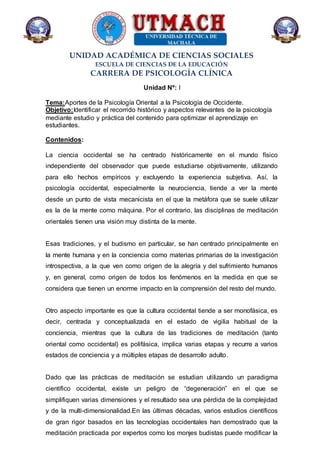 UNIDAD ACADÉMICA DE CIENCIAS SOCIALES
ESCUELA DE CIENCIAS DE LA EDUCACIÓN
CARRERA DE PSICOLOGÍA CLÍNICA
Unidad Nº: I
Tema:Aportes de la Psicología Oriental a la Psicología de Occidente.
Objetivo:Identificar el recorrido histórico y aspectos relevantes de la psicología
mediante estudio y práctica del contenido para optimizar el aprendizaje en
estudiantes.
Contenidos:
La ciencia occidental se ha centrado históricamente en el mundo físico
independiente del observador que puede estudiarse objetivamente, utilizando
para ello hechos empíricos y excluyendo la experiencia subjetiva. Así, la
psicología occidental, especialmente la neurociencia, tiende a ver la mente
desde un punto de vista mecanicista en el que la metáfora que se suele utilizar
es la de la mente como máquina. Por el contrario, las disciplinas de meditación
orientales tienen una visión muy distinta de la mente.
Esas tradiciones, y el budismo en particular, se han centrado principalmente en
la mente humana y en la conciencia como materias primarias de la investigación
introspectiva, a la que ven como origen de la alegría y del sufrimiento humanos
y, en general, como origen de todos los fenómenos en la medida en que se
considera que tienen un enorme impacto en la comprensión del resto del mundo.
Otro aspecto importante es que la cultura occidental tiende a ser monofásica, es
decir, centrada y conceptualizada en el estado de vigilia habitual de la
conciencia, mientras que la cultura de las tradiciones de meditación (tanto
oriental como occidental) es polifásica, implica varias etapas y recurre a varios
estados de conciencia y a múltiples etapas de desarrollo adulto.
Dado que las prácticas de meditación se estudian utilizando un paradigma
científico occidental, existe un peligro de “degeneración” en el que se
simplifiquen varias dimensiones y el resultado sea una pérdida de la complejidad
y de la multi-dimensionalidad.En las últimas décadas, varios estudios científicos
de gran rigor basados en las tecnologías occidentales han demostrado que la
meditación practicada por expertos como los monjes budistas puede modificar la
 