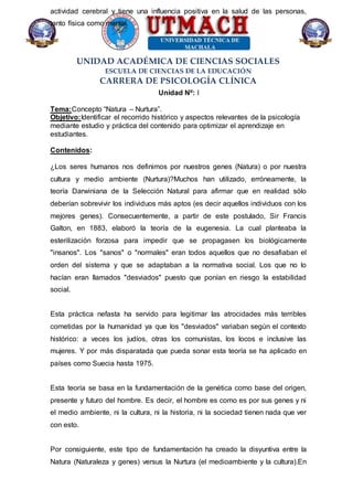 UNIDAD ACADÉMICA DE CIENCIAS SOCIALES
ESCUELA DE CIENCIAS DE LA EDUCACIÓN
CARRERA DE PSICOLOGÍA CLÍNICA
actividad cerebral y tiene una influencia positiva en la salud de las personas,
tanto física como mental.
Unidad Nº: I
Tema:Concepto “Natura – Nurtura”.
Objetivo:Identificar el recorrido histórico y aspectos relevantes de la psicología
mediante estudio y práctica del contenido para optimizar el aprendizaje en
estudiantes.
Contenidos:
¿Los seres humanos nos definimos por nuestros genes (Natura) o por nuestra
cultura y medio ambiente (Nurtura)?Muchos han utilizado, erróneamente, la
teoría Darwiniana de la Selección Natural para afirmar que en realidad sólo
deberían sobrevivir los individuos más aptos (es decir aquellos individuos con los
mejores genes). Consecuentemente, a partir de este postulado, Sir Francis
Galton, en 1883, elaboró la teoría de la eugenesia. La cual planteaba la
esterilización forzosa para impedir que se propagasen los biológicamente
"insanos". Los "sanos" o "normales" eran todos aquellos que no desafiaban el
orden del sistema y que se adaptaban a la normativa social. Los que no lo
hacían eran llamados "desviados" puesto que ponían en riesgo la estabilidad
social.
Esta práctica nefasta ha servido para legitimar las atrocidades más terribles
cometidas por la humanidad ya que los "desviados" variaban según el contexto
histórico: a veces los judíos, otras los comunistas, los locos e inclusive las
mujeres. Y por más disparatada que pueda sonar esta teoría se ha aplicado en
países como Suecia hasta 1975.
Esta teoría se basa en la fundamentación de la genética como base del origen,
presente y futuro del hombre. Es decir, el hombre es como es por sus genes y ni
el medio ambiente, ni la cultura, ni la historia, ni la sociedad tienen nada que ver
con esto.
Por consiguiente, este tipo de fundamentación ha creado la disyuntiva entre la
Natura (Naturaleza y genes) versus la Nurtura (el medioambiente y la cultura).En
 