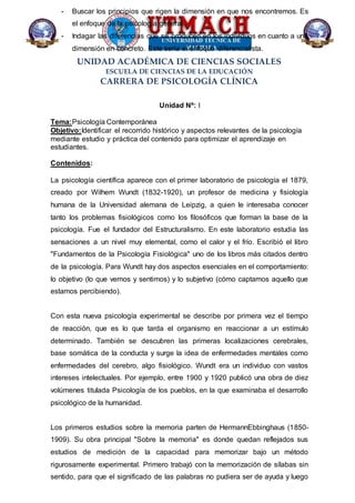 UNIDAD ACADÉMICA DE CIENCIAS SOCIALES
ESCUELA DE CIENCIAS DE LA EDUCACIÓN
CARRERA DE PSICOLOGÍA CLÍNICA
- Buscar los principios que rigen la dimensión en que nos encontremos. Es
el enfoque de la psicología general.
- Indagar las diferencias que se producen en los individuos en cuanto a una
dimensión en concreto. Este sería el enfoque diferencialista.
Unidad Nº: I
Tema:Psicología Contemporánea
Objetivo:Identificar el recorrido histórico y aspectos relevantes de la psicología
mediante estudio y práctica del contenido para optimizar el aprendizaje en
estudiantes.
Contenidos:
La psicología científica aparece con el primer laboratorio de psicología el 1879,
creado por Wilhem Wundt (1832-1920), un profesor de medicina y fisiología
humana de la Universidad alemana de Leipzig, a quien le interesaba conocer
tanto los problemas fisiológicos como los filosóficos que forman la base de la
psicología. Fue el fundador del Estructuralismo. En este laboratorio estudia las
sensaciones a un nivel muy elemental, como el calor y el frío. Escribió el libro
"Fundamentos de la Psicología Fisiológica" uno de los libros más citados dentro
de la psicología. Para Wundt hay dos aspectos esenciales en el comportamiento:
lo objetivo (lo que vemos y sentimos) y lo subjetivo (cómo captamos aquello que
estamos percibiendo).
Con esta nueva psicología experimental se describe por primera vez el tiempo
de reacción, que es lo que tarda el organismo en reaccionar a un estímulo
determinado. También se descubren las primeras localizaciones cerebrales,
base somática de la conducta y surge la idea de enfermedades mentales como
enfermedades del cerebro, algo fisiológico. Wundt era un individuo con vastos
intereses intelectuales. Por ejemplo, entre 1900 y 1920 publicó una obra de diez
volúmenes titulada Psicología de los pueblos, en la que examinaba el desarrollo
psicológico de la humanidad.
Los primeros estudios sobre la memoria parten de HermannEbbinghaus (1850-
1909). Su obra principal "Sobre la memoria" es donde quedan reflejados sus
estudios de medición de la capacidad para memorizar bajo un método
rigurosamente experimental. Primero trabajó con la memorización de sílabas sin
sentido, para que el significado de las palabras no pudiera ser de ayuda y luego
 