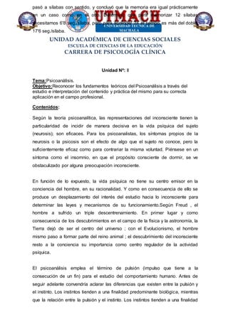 UNIDAD ACADÉMICA DE CIENCIAS SOCIALES
ESCUELA DE CIENCIAS DE LA EDUCACIÓN
CARRERA DE PSICOLOGÍA CLÍNICA
pasó a sílabas con sentido, y concluyó que la memoria era igual prácticamente
en un caso como en el otro. Determinó que para memorizar 12 sílabas
necesitamos 6'8 seg./sílaba, pero para aprender 24 el tiempo es más del doble,
17'6 seg./sílaba.
Unidad Nº: II
Tema:Psicoanálisis.
Objetivo:Reconocer los fundamentos teóricos del Psicoanálisis a través del
estudio e interpretación del contenido y práctica del mismo para su correcta
aplicación en el campo profesional.
Contenidos:
Según la teoría psicoanalítica, las representaciones del inconsciente tienen la
particularidad de incidir de manera decisiva en la vida psíquica del sujeto
(neurosis); son eficaces. Para los psicoanalistas, los síntomas propios de la
neurosis o la psicosis son el efecto de algo que el sujeto no conoce, pero la
suficientemente eficaz como para contrariar la misma voluntad. Piénsese en un
síntoma como el insomnio, en que el propósito consciente de dormir, se ve
obstaculizado por alguna preocupación inconsciente.
En función de lo expuesto, la vida psíquica no tiene su centro emisor en la
conciencia del hombre, en su racionalidad. Y como en consecuencia de ello se
produce un desplazamiento del interés del estudio hacia lo inconsciente para
determinar las leyes y mecanismos de su funcionamiento.Según Freud , el
hombre a sufrido un triple descentrenamiento. En primer lugar y como
consecuencia de los descubrimientos en el campo de la física y la astronomía, la
Tierra dejó de ser el centro del universo ; con el Evolucionismo, el hombre
mismo paso a formar parte del reino animal ; el descubrimiento del inconsciente
resto a la conciencia su importancia como centro regulador de la actividad
psíquica.
El psicoanálisis emplea el término de pulsión (impulso que tiene a la
consecución de un fin) para el estudio del comportamiento humano. Antes de
seguir adelante convendría aclarar las diferencias que existen entre la pulsión y
el instinto. Los instintos tienden a una finalidad predominante biológica, mientras
que la relación entre la pulsión y el instinto. Los instintos tienden a una finalidad
 