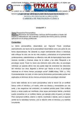 UNIDAD ACADÉMICA DE CIENCIAS SOCIALES
ESCUELA DE CIENCIAS DE LA EDUCACIÓN
CARRERA DE PSICOLOGÍA CLÍNICA
predominante biológica, mientras que la relación entre la pulsión y el objeto que
la promueve es extremadamente variable.
La pulsión es un impulso que se inicia con una excitación corporal (estado de
tensión), y cuya finalidad última es precisamente la supresión de dicha tensión.
Unidad Nº: II
Tema:Perspectiva Psicoanalítica.
Objetivo:Reconocer los fundamentos teóricos del Psicoanálisis a través del
estudio e interpretación del contenido y práctica del mismo para su correcta
aplicación en el campo profesional.
Contenidos:
La teoría psicoanalítica, desarrollada por Sigmund Freud, constituye
esencialmente una teoría de la personalidad desarrollada como una parte de una
forma depsicoterapia. No obstante su origen estrictamente clínico e individual,
este enfoque ha sido uno de los más amplios y abarcativos en el pensamiento
contemporáneo, extendiéndose su influencia más allá de lapsicología hacia otras
ciencias sociales y diversas áreas de la cultura y las artes. Respecto a la
psicología social, Freud no hacía una distinción clara entre ella y la psicología
individual, ya queesta última rara vez puede dejar de considerar las relaciones
del individuo con otros, llegando a afirmar que "desde el inicio, la psicología
individual es al mismo tiempo psicología social" (Hall&Lindzey, 1954, p. 145).
Consistentemente con esto, él creía que los fenómenos psicosociales podían ser
explicados en términos de los mismos principios de la psicología individual.
Como telón defondo de la visión psicoanalítica está la noción de un conflicto
básico entre el individuo y el medio, entre sus deseos y necesidades por una
parte, y las exigencias del ambiente y la realidad porotra parte. Este conflicto
básico a veces puede ser manifiesto, otras veces permanecer latente, y también
puede convertirse en un conflicto interno, por ejemplo entre el querer y el deben
Pero siempreel conflicto, externo o interno, manifiesto o latente, será un aspecto
central de la naturaleza humana y de la relación entre el individuo y su realidad
circundante.
 