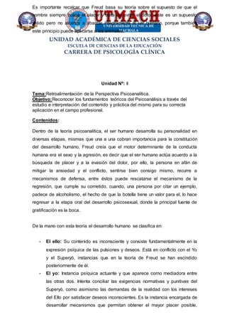 UNIDAD ACADÉMICA DE CIENCIAS SOCIALES
ESCUELA DE CIENCIAS DE LA EDUCACIÓN
CARRERA DE PSICOLOGÍA CLÍNICA
Es importante recalcar que Freud basa su teoría sobre el supuesto de que el
hombre siempre busca el placer y trata de evitar el dolor, este es un supuesto
valido pero no alcanza a abarcar íntegramente al ser humano, porque también
este principio puede aplicarse a los animales.
Unidad Nº: II
Tema:Retroalimentación de la Perspectiva Psicoanalítica.
Objetivo:Reconocer los fundamentos teóricos del Psicoanálisis a través del
estudio e interpretación del contenido y práctica del mismo para su correcta
aplicación en el campo profesional.
Contenidos:
Dentro de la teoría psicoanalítica, el ser humano desarrolla su personalidad en
diversas etapas, mismas que una a una cobran importancia para la constitución
del desarrollo humano, Freud creía que el motor determinante de la conducta
humana era el sexo y la agresión, es decir que el ser humano actúa acuerdo a la
búsqueda de placer y a la evasión del dolor, por ello, la persona en afán de
mitigar la ansiedad y el conflicto, sentirse bien consigo mismo, recurre a
mecanismos de defensa, entre éstos puede rescatarse el mecanismo de la
regresión, que cumple su cometido, cuando, una persona por citar un ejemplo,
padece de alcoholismo, el hecho de que la botella tiene un valor para el, lo hace
regresar a la etapa oral del desarrollo psicosexual, donde la principal fuente de
gratificación es la boca.
De la mano con esta teoría el desarrollo humano se clasifica en:
- El ello: Su contenido es inconsciente y consiste fundamentalmente en la
expresión psíquica de las pulsiones y deseos. Está en conflicto con el Yo
y el Superyó, instancias que en la teoría de Freud se han escindido
posteriormente de él.
- El yo: Instancia psíquica actuante y que aparece como mediadora entre
las otras dos. Intenta conciliar las exigencias normativas y punitivas del
Superyó, como asimismo las demandas de la realidad con los intereses
del Ello por satisfacer deseos inconscientes. Es la instancia encargada de
desarrollar mecanismos que permitan obtener el mayor placer posible,
 