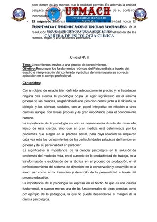UNIDAD ACADÉMICA DE CIENCIAS SOCIALES
ESCUELA DE CIENCIAS DE LA EDUCACIÓN
CARRERA DE PSICOLOGÍA CLÍNICA
pero dentro de los marcos que la realidad permita. Es además la entidad
psíquica encargada de la defensa, siendo gran parte de su contenido
inconsciente.
- El superyó: Instancia moral, enjuiciadora de la actividad yoica. El
Superyó es para Freud una instancia que surge como resultado de la
resolución del complejo de Edipo y constituye la internalización de las
normas, reglas y prohibiciones parentales.
Unidad Nº: II
Tema:Lineamientos previos a una prueba de conocimientos.
Objetivo:Reconocer los fundamentos teóricos del Psicoanálisis a través del
estudio e interpretación del contenido y práctica del mismo para su correcta
aplicación en el campo profesional.
Contenidos:
Con un objeto de estudio bien definido, adecuadamente preciso y no tratado por
ninguna otra ciencia, la psicología ocupa un lugar significativo en el sistema
general de las ciencias, asignándosele una posición central junto a la filosofía, la
biología y las ciencias sociales, con un papel integrativo en relación a otras
ciencias aunque con tareas propias y de gran importancia para el conocimiento
humano.
La importancia de la psicología no solo es consecuencia directa del desarrollo
lógico de esta ciencia, sino que en gran medida está determinada por los
problemas que surgen en la práctica social, para cuya solución se requieren
cada vez más los conocimientos de las particularidades psíquicas del hombre en
general y de su personalidad en particular.
Es significativa la importancia de la ciencia psicológica en la solución de
problemas del modo de vida, en el aumento de la productividad del trabajo, en la
transformación y explotación de la técnica en el proceso de producción, en el
perfeccionamiento del sistema de dirección, en la conservación y desarrollo de la
salud, así como en la formación y desarrollo de la personalidad a través del
proceso educativo.
La importancia de la psicología se expresa en el hecho de que es una ciencia
fundamental, o cuando menos una de las fundamentales de otras ciencias como
por ejemplo de la pedagogía, la que no puede desarrollarse al margen de la
ciencia psicológica.
 