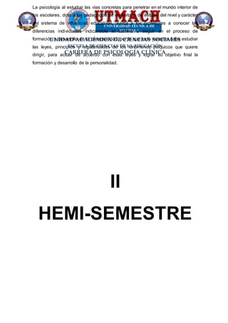UNIDAD ACADÉMICA DE CIENCIAS SOCIALES
ESCUELA DE CIENCIAS DE LA EDUCACIÓN
CARRERA DE PSICOLOGÍA CLÍNICA
La psicología al estudiar las vías concretas para penetrar en el mundo interior de
los escolares, dota a los pedagogos de un método de estudio del nivel y carácter
del sistema de influencias educativas, ayuda a los profesores a conocer las
diferencias individuales indicándole el camino a seguir en el proceso de
formación y desarrollo de la personalidad, por lo que todo maestro debe estudiar
las leyes, principios y regularidades de los fenómenos psíquicos que quiere
dirigir, para actuar de acuerdo con esas leyes y lograr su objetivo final la
formación y desarrollo de la personalidad.
II
HEMI-SEMESTRE
 