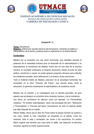 UNIDAD ACADÉMICA DE CIENCIAS SOCIALES
ESCUELA DE CIENCIAS DE LA EDUCACIÓN
CARRERA DE PSICOLOGÍA CLÍNICA
Unidad Nº: IV
Tema: Humanismo.
Objetivo: Diferenciar aportes teóricos del humanismo mediante el análisis e
interpretación de la teoría y práctica para su aplicación en el ámbito laboral.
Contenidos:
Maslow fue un pensador con una visión humanista, que intentaba rescatar el
potencial de la naturaleza humana para el desarrollo de la autorrealización y la
trascendencia el humanismo de Maslow. Creía que sin una idea de la esencia
humana, la sociedad continuaría su trayecto destructivo, desde el punto de vista
político, económico y social, sin poder generar proyectos eficaces para enfrentar
los problemas sociales, de la delincuencia y el avance de las adicciones.
Todo el material inédito de Maslow, precursor de la psicología humanista, fue
recopilado en la obra “Visiones del Futuro”, que resume áreas como la
educación, la gerencia empresarial, la espiritualidad y la asistencia social.
Maslow fue un maestro y un investigador que no atendía pacientes. Un gran
experto que se destacó en el ámbito de la conducta humana y de la motivación.
Sus libros se convirtieron en clásicos como por ejemplo: “La Personalidad
creadora”; “El hombre autorrealizado: hacia una psicología del Ser”; “Motivación
y Personalidad” o “Visiones del futuro” (recopilación de todo el material inédito
que dejó después de su muerte.
Aldous Huxley, decía que la idea de Freud sobre la psique humana se parece a
una casa, donde lo más importante se encuentra en el sótano, como los
roedores, todo lo viejo y rechazado, las ruinas o los escombros. En cambio
Myers sugería que también esa casa tiene un altillo, que traducido en términos
humanos significa la mente supraconciente.
 