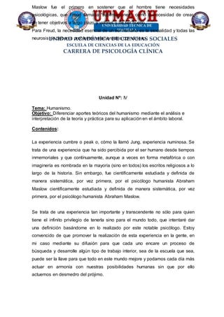 UNIDAD ACADÉMICA DE CIENCIAS SOCIALES
ESCUELA DE CIENCIAS DE LA EDUCACIÓN
CARRERA DE PSICOLOGÍA CLÍNICA
Maslow fue el primero en sostener que el hombre tiene necesidades
psicológicas, que Freud llamaba “sublimaciones”, como la necesidad de crear,
de tener objetivos a largo plazo y valores y de ser bueno.
Para Freud, la necesidad esencial de un ser humano es la sexualidad y todas las
neurosis se deben a problemas relacionados con el sexo.
Unidad Nº: IV
Tema: Humanismo.
Objetivo: Diferenciar aportes teóricos del humanismo mediante el análisis e
interpretación de la teoría y práctica para su aplicación en el ámbito laboral.
Contenidos:
La experiencia cumbre o peak o, cómo la llamó Jung, experiencia numinosa. Se
trata de una experiencia que ha sido percibida por el ser humano desde tiempos
inmemoriales y que contínuamente, aunque a veces en forma metafórica o con
imaginería es nombrada en la mayoría (sino en todos) los escritos religiosos a lo
largo de la historia. Sin embargo, fue científicamente estudiada y definida de
manera sistemática, por vez primera, por el psicólogo humanista Abraham
Maslow científicamente estudiada y definida de manera sistemática, por vez
primera, por el psicólogo humanista Abraham Maslow.
Se trata de una experiencia tan importante y transcendente no sólo para quien
tiene el infinito privilegio de tenerla sino para el mundo todo, que intentaré dar
una definición basándome en lo realizado por este notable psicólogo. Estoy
convencido de que promover la realización de esta experiencia en la gente, en
mi caso mediante su difusión para que cada uno encare un proceso de
búsqueda y desarrolle algún tipo de trabajo interior, sea de la escuela que sea,
puede ser la llave para que todo en este mundo mejore y podamos cada día más
actuar en armonía con nuestras posibilidades humanas sin que por ello
actuemos en desmedro del prójimo.
 