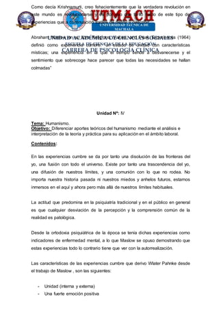 UNIDAD ACADÉMICA DE CIENCIAS SOCIALES
ESCUELA DE CIENCIAS DE LA EDUCACIÓN
CARRERA DE PSICOLOGÍA CLÍNICA
Como decía Krishnamurti, creo fehacientemente que la verdadera revolución en
este mundo es revolucionarse y es por eso que tanto hablo de este tipo de
experiencias que a continuación trataré de definir y describir.
Abraham Maslow en su libro Religions, Values, and Peak Experiences (1964)
definió como experiencia cumbre: “un estado de unidad con características
místicas; una experiencia en la que el tiempo tiende a desvanecerse y el
sentimiento que sobrecoge hace parecer que todas las necesidades se hallan
colmadas”
Unidad Nº: IV
Tema: Humanismo.
Objetivo: Diferenciar aportes teóricos del humanismo mediante el análisis e
interpretación de la teoría y práctica para su aplicación en el ámbito laboral.
Contenidos:
En las experiencias cumbre se da por tanto una disolución de las fronteras del
yo, una fusión con todo el universo. Existe por tanto una trascendencia del yo,
una difusión de nuestros límites, y una comunión con lo que no rodea. No
importa nuestra historia pasada ni nuestros miedos y anhelos futuros, estamos
inmersos en el aquí y ahora pero más allá de nuestros límites habituales.
La actitud que predomina en la psiquiatría tradicional y en el público en general
es que cualquier desviación de la percepción y la comprensión común de la
realidad es patológica.
Desde la ortodoxia psiquiátrica de la época se tenía dichas experiencias como
indicadores de enfermedad mental, a lo que Maslow se opuso demostrando que
estas experiencias todo lo contrario tiene que ver con la autorrealización.
Las características de las experiencias cumbre que derivo Wlater Pahnke desde
el trabajo de Maslow , son las siguientes:
- Unidad (interna y externa)
- Una fuerte emoción positiva
 