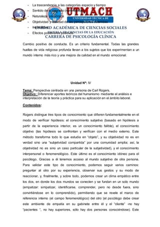 UNIDAD ACADÉMICA DE CIENCIAS SOCIALES
ESCUELA DE CIENCIAS DE LA EDUCACIÓN
CARRERA DE PSICOLOGÍA CLÍNICA
- La trascendencia a las categorías espacio y tiempo
- Sentido de lo sagrado (numinosidad)
- Naturaleza paradójica
- Objetividad y realidad de las percepciones obtenidas
- Inefabilidad
- Efectos posteriores positivos
Cambio positivo de conducta. Es un criterio fundamental. Todas las grandes
huellas de vida religiosa profunda llevan a los sujetos que los experimentan a un
mundo interno más rico y una mejora de calidad en el mundo emocional.
Unidad Nº: IV
Tema: Perspectiva centrada en una persona de Carl Rogers.
Objetivo: Diferenciar aportes teóricos del humanismo mediante el análisis e
interpretación de la teoría y práctica para su aplicación en el ámbito laboral.
Contenidos:
Rogers distingue tres tipos de conocimiento que difieren fundamentalmente en el
modo de verificar hipótesis: el conocimiento subjetivo (basado en hipótesis a
partir de la experiencia interior, es un conocimiento falible), el conocimiento
objetivo (las hipótesis se confrontan y verifican con el medio externo. Este
método transforma todo lo que estudia en “objeto”, y su objetividad no es en
verdad sino una “subjetividad compartida” por una comunidad amplia; así, la
objetividad no es sino un caso particular de la subjetividad), y el conocimiento
interpersonal o fenomenológico. Este último es el conocimiento idóneo para el
psicólogo. Gracias a él tenemos acceso al mundo subjetivo de otra persona.
Para validar este tipo de conocimiento, podemos seguir varios caminos:
preguntar al otro por su experiencia, observar sus gestos y su modo de
reaccionar, y, finalmente, y sobre todo, podemos crear un clima empático entre
los dos, en donde los dos mundos se conecten y se fundan en un solo mundo
(empatizar: simpatizar, identificarse, comprender, pero no desde fuera, sino
convirtiéndose en lo comprendido), permitiendo que se revele el marco de
referencia interno (el campo fenomenológico) del otro (el psicólogo debe crear
este ambiente de empatía en su gabinete entre él y el “cliente” -no hay
“pacientes “, no hay superiores, sólo hay dos personas conociéndose). Este
 