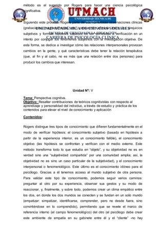 UNIDAD ACADÉMICA DE CIENCIAS SOCIALES
ESCUELA DE CIENCIAS DE LA EDUCACIÓN
CARRERA DE PSICOLOGÍA CLÍNICA
método es el sugerido por Rogers para hacer una ciencia psicológica
significativa.
Siguiendo este proceso, Rogers parte de sus numerosas observaciones clínicas
(grabaciones magnetofónicas, etc.) procurando eliminar todos los prejuicios
subjetivos y formula hipótesis capaces de ser sometidas a verificación en un
intento por conjugar los fenómenos subjetivos con la investigación objetiva. De
esta forma, se dedica a investigar cómo las relaciones interpersonales provocan
cambios en la gente, y qué características debe tener la relación terapéutica
(que, al fin y al cabo, no es más que una relación entre dos personas) para
producir los cambios que interesan.
Unidad Nº: V
Tema: Perspectiva cognitiva.
Objetivo: Resaltar contribuciones de teóricos cognitivistas con respecto al
aprendizaje y personalidad del individuo, a través de estudio y práctica de los
contenidos para elevar el nivel de conocimiento y aplicación
Contenidos:
Rogers distingue tres tipos de conocimiento que difieren fundamentalmente en el
modo de verificar hipótesis: el conocimiento subjetivo (basado en hipótesis a
partir de la experiencia interior, es un conocimiento falible), el conocimiento
objetivo (las hipótesis se confrontan y verifican con el medio externo. Este
método transforma todo lo que estudia en “objeto”, y su objetividad no es en
verdad sino una “subjetividad compartida” por una comunidad amplia; así, la
objetividad no es sino un caso particular de la subjetividad), y el conocimiento
interpersonal o fenomenológico. Este último es el conocimiento idóneo para el
psicólogo. Gracias a él tenemos acceso al mundo subjetivo de otra persona.
Para validar este tipo de conocimiento, podemos seguir varios caminos:
preguntar al otro por su experiencia, observar sus gestos y su modo de
reaccionar, y, finalmente, y sobre todo, podemos crear un clima empático entre
los dos, en donde los dos mundos se conecten y se fundan en un solo mundo
(empatizar: simpatizar, identificarse, comprender, pero no desde fuera, sino
convirtiéndose en lo comprendido), permitiendo que se revele el marco de
referencia interno (el campo fenomenológico) del otro (el psicólogo debe crear
este ambiente de empatía en su gabinete entre él y el “cliente” -no hay
 
