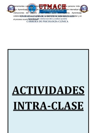 UNIDAD ACADÉMICA DE CIENCIAS SOCIALES
ESCUELA DE CIENCIAS DE LA EDUCACIÓN
CARRERA DE PSICOLOGÍA CLÍNICA
ACTIVIDADES
INTRA-CLASE
Herramientas culturales Aprendizaje imitativo: trata de que una persona imita a
otra. Aprendizaje instruido: es el que por el que pienses aprenden internalizar las
instrucciones del maestro y las utilizan para autorregularse. Aprendizaje
colaborativo: es el que un grupo de compañeros se esfuerzan por aprender y en
el proceso ocurre aprendizaje.
 