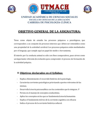 UNIDAD ACADÉMICA DE CIENCIAS SOCIALES
ESCUELA DE CIENCIAS DE LA EDUCACIÓN
CARRERA DE PSICOLOGÍA CLÍNICA
OBJETIVO GENERAL DE LA ASIGNATURA:
Tiene como objeto de estudio los procesos psíquicos o psicológicos, que
corresponden a un conjunto de procesos internos que deben ser entendidos como
una propiedad de la actividad cerebral. Los procesos psíquicos están mediatizados
por el lenguaje, que cumple aquí un papel de medio o herramienta.
El interés por la conducta animal es sólo con fines comparativos, pues sirven como
un importante referente de evolución para comprender el proceso de formación de
la actividad psíquica.
 Objetivos declarados en el Syllabus:
- Explica eficientemente el recorrido histórico de la psicología.
- Caracteriza corrientes psicológicas priorizando aportes relevantes de las
mismas.
- Desarrolla la teoría psicoanalítica con los contenidos que la integran. P
- Pericia en el manejo de conceptos conductistas.
- Aplica los conceptos en los que se fundamenta la teoría humanista
- Explica el fundamento teórico de la corriente cognitiva con eficacia
- Indica el proceso de la corriente histórica cultural.
 