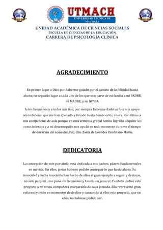 UNIDAD ACADÉMICA DE CIENCIAS SOCIALES
ESCUELA DE CIENCIAS DE LA EDUCACIÓN
CARRERA DE PSICOLOGÍA CLÍNICA
AGRADECIMIENTO
En primer lugar a Dios por haberme guiado por el camino de la felicidad hasta
ahora; en segundo lugar a cada uno de los que son parte de mi familia a mi PADRE,
mi MADRE, y mi NOVIA.
A mis hermanos y a todos mis tíos; por siempre haberme dado su fuerza y apoyo
incondicional que me han ayudado y llevado hasta donde estoy ahora. Por último a
mis compañeros de aula porque en esta armonía grupal hemos logrado adquirir los
conocimientos y a mi docentequién nos ayudó en todo momento durante el tiempo
de duración del semestre,Psic. Clin. Zaida de Lourdes Zambrano Marin.
DEDICATORIA
La concepción de este portafolio está dedicada a mis padres, pilares fundamentales
en mi vida. Sin ellos, jamás hubiese podido conseguir lo que hasta ahora. Su
tenacidad y lucha insaciable han hecho de ellos el gran ejemplo a seguir y destacar,
no solo para mí, sino para mis hermanos y familia en general. También dedico este
proyecto a mi novia, compañera inseparable de cada jornada. Ella representó gran
esfuerzo y tesón en momentos de decline y cansancio. A ellos este proyecto, que sin
ellos, no hubiese podido ser.
 