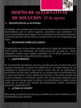 DISEÑO DE ALTERNATIVAS
DE SOLUCIÓN 18 de agosto
 DESCRIPCIÓN DE LA ACTIVIDAD
se trabajó tres posibles soluciones a los problemas de la empresa S&E
administrada por el señor Eugenio, soluciones que brindaran un
punto de equilibrio para seguir con la empresa en el ámbito laboral y
comercial siendo esta la meta a cumplir junto con los empleados del
lugar.
 REFLEXIONES SOBRE LOS LOGROS
Se garantiza ser un buen líder para ejercer el cargo de administrador,
este trabajo nos enriquece de forma personal, ya que se vieron
reflejados valores que habían quedado en el olvido, gracias a la
problemática los vamos afrontando cada día.
 ¿QUÉ APRENDIÓ?
En el momento de laborar, por muy sencillo que sea el oficio hay que
creerse importante, porque de verdad lo es, en este trabajo se vio
reflejada la importancia que tienen cada uno de los personajes,
llevándolo así a la vida cotidiana es un suceso real, la administración
se tiene que llevar a cabo desde los rincones y más altos puestos de
nuestra entidad, la eficiencia consta del compromiso personal que
cada persona tenga para su oficio, la conformidad no debe hacer
parte de un oficio, con sentido de pertenencia vamos creciendo
personal y laboralmente.
 ¿CÓMO LO LOGRÓ?
Ejerciendo la práctica de lectura y análisis de la vida cotidiana y una
problemática por resolver.
 