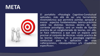 META
El portafolio «Psicología Cognitivo-Conductual
aplicada», más allá de ser una herramienta
mnemotécnica que permitirá asimilar, apropiar y
evocar aspectos fundamentales teórico-prácticos
sobre las distintas técnicas dentro de esta
corriente psicológica; será un medio de fijación
practica de un conglomerado de teorías, con ello,
se hace referencia a que será un espacio para
precisar el conjunto de técnicas –visión practica de
las teorías- inmersas en la psicología cognitivo-
conductual para la aplicación de unas
«alteraciones», «desequilibrios» y/o «trastornos
específicos».
 