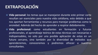 EXTRAPOLACIÓN
 Vida personal: los temas que se manejaron durante este primer corte
resultan ser esenciales para nuestra vida cotidiana, esto debido a que
nos aportan herramientas y recursos para manejar problemas como la
ansiedad. Además del hecho de aprender a respirar debidamente.
 Vida profesional: como estudiantes en formación y futuros
profesionales, el aprendizaje teórico de estas técnicas son necesarias e
indispensables, no solo por una posible aplicación de estas en un
futuro cercano, sino también por la diversidad de métodos que
aprenderemos, conoceremos y podremos ofrecer a nuestros
consultantes.
Mariano Chóliz: Técnicas para el control de la activación.
www.uv.es/=choliz
 